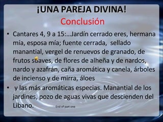 ¡UNA PAREJA DIVINA!  Conclusión Cantares 4, 9 a 15:…Jardín cerrado eres, hermana mía, esposa mía; fuente cerrada,  sellado manantial, vergel de renuevos de granado, de frutos suaves, de flores de alheña y de nardos, nardo y azafrán, caña aromática y canela, árboles de incienso y de mirra, áloes  y las más aromáticas especias. Manantial de los jardines, pozo de aguas vivas que descienden del Líbano.  End of part one 
