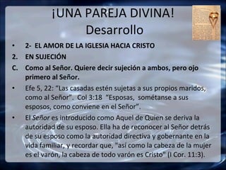 ¡UNA PAREJA DIVINA!  Desarrollo 2-  EL AMOR DE LA IGLESIA HACIA CRISTO EN SUJECIÓN Como al Señor. Quiere decir sujeción a ambos, pero ojo primero al Señor. Efe 5, 22: “Las casadas estén sujetas a sus propios maridos,  como al Señor”.  Col 3:18  “Esposas,  sométanse a sus esposos, como conviene en el Señor”. El  Señor  es introducido como Aquel de Quien se deriva la autoridad de su esposo. Ella ha de reconocer al Señor detrás de su esposo como la autoridad directiva y gobernante en la vida familiar, y recordar que, "así como la cabeza de la mujer es el varón, la cabeza de todo varón es Cristo" (I Cor. 11:3). 