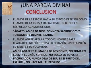 ¡UNA PAREJA DIVINA! CONCLUSION  EL AMOR DE LA ESPOSA HACIA SU ESPOSO DEBE SER COMO  EL AMOR DE LA IGLESIA HACIA CRISTO. DEBE SER EN RESPUESTA AL AMOR DE DIOS. "ÁGAPE"- AMOR DE DIOS. CONNOTA SACRIFICIO Y ES TOTALMENTE DESINTERESADO.  EL AMOR ÁGAPE APELA A TODO EL HOMBRE PARA REALIZARSE; NO SÓLO TOMA SU CORAZÓN, SINO TAMBIÉN SU MENTE Y SU VOLUNTAD. AMOR ÁGAPE ES EL MAYOR DE LOS DONES, NO TOMA EN CUENTA EL DAÑO SUFRIDO, NO BUSCA LO SUYO, ES PACIFICADOR, NUNCA DEJA DE SER, ES EL FRUTO DEL ESPÍRITU, NO HACE MAL AL PRÓJIMO. 