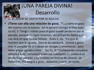 ¡UNA PAREJA DIVINA!
                 Desarrollo
• 1- EL AMOR DE CRISTO POR SU IGLESIA.
• ¡Tiene con ella una relación de gozo. “-..y como el gozo
  del esposo con la esposa, así se gozará contigo el Dios tuyo”.
  Isa 62, 5 Tenga cuidado pues el gozo puede perderse por el
  pecado, aunque siempre tenemos ahí el Espíritu Santo que
  nos dice en qué hemos fallado. Ecles 2, 26: “Porque al
  hombre que le agrada, Dios le da sabiduría, ciencia y gozo;
  mas al pecador da el trabajo de recoger y amontonar, para
  darlo al que agrada a Dios”. Isa 51, 3: “Ciertamente consolará
  Jehová a Sion; consolará todas sus soledades, y cambiará su
  desierto en paraíso, y su soledad en huerto de Jehová; se
  hallará en ella alegría y gozo, alabanza y voces de canto.
 