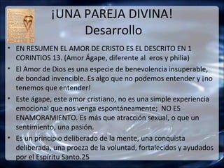 ¡UNA PAREJA DIVINA!
                  Desarrollo
• EN RESUMEN EL AMOR DE CRISTO ES EL DESCRITO EN 1
  CORINTIOS 13. (Amor Ágape, diferente al eros y philia)
• El Amor de Dios es una especie de benevolencia insuperable,
  de bondad invencible. Es algo que no podemos entender y ¡no
  tenemos que entender!
• Este ágape, este amor cristiano, no es una simple experiencia
  emocional que nos venga espontáneamente; NO ES
  ENAMORAMIENTO. Es más que atracción sexual, o que un
  sentimiento, una pasión.
• Es un principio deliberado de la mente, una conquista
  deliberada, una proeza de la voluntad, fortalecidos y ayudados
  por el Espíritu Santo.25
 