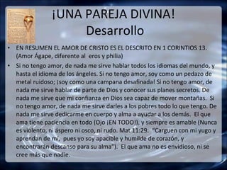 ¡UNA PAREJA DIVINA!
                     Desarrollo
• EN RESUMEN EL AMOR DE CRISTO ES EL DESCRITO EN 1 CORINTIOS 13.
  (Amor Ágape, diferente al eros y philia)
• Si no tengo amor, de nada me sirve hablar todos los idiomas del mundo, y
  hasta el idioma de los ángeles. Si no tengo amor, soy como un pedazo de
  metal ruidoso; ¡soy como una campana desafinada! Si no tengo amor, de
  nada me sirve hablar de parte de Dios y conocer sus planes secretos. De
  nada me sirve que mi confianza en Dios sea capaz de mover montañas. Si
  no tengo amor, de nada me sirve darles a los pobres todo lo que tengo. De
  nada me sirve dedicarme en cuerpo y alma a ayudar a los demás. El que
  ama tiene paciencia en todo (Ojo ¡EN TODO!), y siempre es amable (Nunca
  es violento, ni áspero ni osco, ni rudo. Mat 11:29: “Carguen con mi yugo y
  aprendan de mí, pues yo soy apacible y humilde de corazón, y
  encontrarán descanso para su alma”). El que ama no es envidioso, ni se
  cree más que nadie.
 