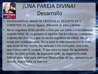 ¡UNA PAREJA DIVINA!
                   Desarrollo
• EN RESUMEN EL AMOR DE CRISTO ES EL DESCRITO EN 1
  CORINTIOS 13. (Amor Ágape, diferente al eros y philia)
• No es orgulloso (Pide perdón a Dios por sus faltas y a su esposita
  cuando falla). No es grosero ni egoísta (No envidia las cualidades
  o dones del otro sino que se siente orgulloso de ellos). No se
  enoja por cualquier cosa. No se pasa la vida recordando lo malo
  que otros le han hecho. No aplaude a los malvados, sino a los
  que hablan con la verdad. El que ama es capaz de aguantarlo
  todo, de creerlo todo, de esperarlo todo, de soportarlo todo.
  Sólo el amor vive para siempre (Nunca deja de ser, siempre es el
  mismo, nunca falla, es eterno).
 