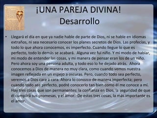 ¡UNA PAREJA DIVINA!
                       Desarrollo
•   Llegará el día en que ya nadie hable de parte de Dios, ni se hable en idiomas
    extraños, ni sea necesario conocer los planes secretos de Dios. Las profecías, y
    todo lo que ahora conocemos, es imperfecto. Cuando llegue lo que es
    perfecto, todo lo demás se acabará. Alguna vez fui niño. Y mi modo de hablar,
    mi modo de entender las cosas, y mi manera de pensar eran los de un niño.
    Pero ahora soy una persona adulta, y todo eso lo he dejado atrás. Ahora
    conocemos a Dios de manera no muy clara, como cuando vemos nuestra
    imagen reflejada en un espejo a oscuras. Pero, cuando todo sea perfecto,
    veremos a Dios cara a cara. Ahora lo conozco de manera imperfecta; pero
    cuando todo sea perfecto, podré conocerlo tan bien como él me conoce a mí.
    Hay tres cosas que son permanentes: la confianza en Dios, la seguridad de que
    él cumplirá sus promesas, y el amor. De estas tres cosas, la más importante es
    el amor.
 