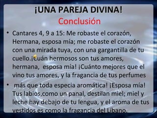 ¡UNA PAREJA DIVINA!
              Conclusión
• Cantares 4, 9 a 15: Me robaste el corazón,
  Hermana, esposa mía; me robaste el corazón
  con una mirada tuya, con una gargantilla de tu
  cuello.¡Cuán hermosos son tus amores,
  hermana, esposa mía! ¡Cuánto mejores que el
  vino tus amores, y la fragancia de tus perfumes
• más que toda especia aromática! ¡Esposa mía!
  Tus labios,como un panal, destilan miel; miel y
  leche hay debajo de tu lengua, y el aroma de tus
  vestidos es como la fragancia del Líbano.
 