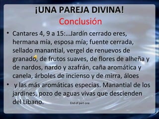¡UNA PAREJA DIVINA!
              Conclusión
• Cantares 4, 9 a 15:…Jardín cerrado eres,
  hermana mía, esposa mía; fuente cerrada,
  sellado manantial, vergel de renuevos de
  granado, de frutos suaves, de flores de alheña y
  de nardos, nardo y azafrán, caña aromática y
  canela, árboles de incienso y de mirra, áloes
• y las más aromáticas especias. Manantial de los
  jardines, pozo de aguas vivas que descienden
  del Líbano.          End of part one
 