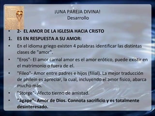 ¡UNA PAREJA DIVINA!
                           Desarrollo

• 2- EL AMOR DE LA IGLESIA HACIA CRISTO
1. ES EN RESPUESTA A SU AMOR:
• En el idioma griego existen 4 palabras identificar las distintas
   clases de "amor".
• "Eros"- El amor carnal amor es el amor erótico, puede existir en
   el matrimonio o fuera de el.
• "Fileo"- Amor entre padres e hijos (filial). La mejor traducción
   de philein es apreciar, la cual, incluyendo el amor físico, abarca
   mucho más.
• "Storge"- Afecto tierno de amistad.
• "ágape"- Amor de Dios. Connota sacrificio y es totalmente
   desinteresado.
 