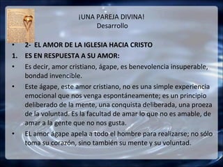 ¡UNA PAREJA DIVINA!
                          Desarrollo

• 2- EL AMOR DE LA IGLESIA HACIA CRISTO
1. ES EN RESPUESTA A SU AMOR:
• Es decir, amor cristiano, ágape, es benevolencia insuperable,
   bondad invencible.
• Este ágape, este amor cristiano, no es una simple experiencia
   emocional que nos venga espontáneamente; es un principio
   deliberado de la mente, una conquista deliberada, una proeza
   de la voluntad. Es la facultad de amar lo que no es amable, de
   amar a la gente que no nos gusta.
• EL amor ágape apela a todo el hombre para realizarse; no sólo
   toma su corazón, sino también su mente y su voluntad.
 