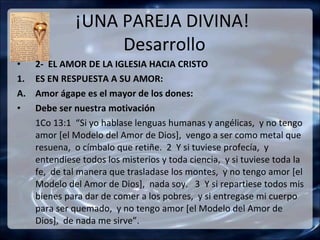 ¡UNA PAREJA DIVINA!
                   Desarrollo
•    2- EL AMOR DE LA IGLESIA HACIA CRISTO
1.   ES EN RESPUESTA A SU AMOR:
A.   Amor ágape es el mayor de los dones:
•    Debe ser nuestra motivación
     1Co 13:1 “Si yo hablase lenguas humanas y angélicas, y no tengo
     amor [el Modelo del Amor de Dios], vengo a ser como metal que
     resuena, o címbalo que retiñe. 2 Y si tuviese profecía, y
     entendiese todos los misterios y toda ciencia, y si tuviese toda la
     fe, de tal manera que trasladase los montes, y no tengo amor [el
     Modelo del Amor de Dios], nada soy. 3 Y si repartiese todos mis
     bienes para dar de comer a los pobres, y si entregase mi cuerpo
     para ser quemado, y no tengo amor [el Modelo del Amor de
     Dios], de nada me sirve”.
 