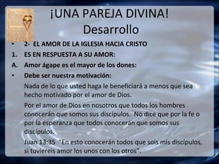 ¡UNA PAREJA DIVINA!
                  Desarrollo
•    2- EL AMOR DE LA IGLESIA HACIA CRISTO
1.   ES EN RESPUESTA A SU AMOR:
A.   Amor ágape es el mayor de los dones:
•    Debe ser nuestra motivación:
     Nada de lo que usted haga le beneficiará a menos que sea
     hecho motivado por el amor de Dios.
     Por el amor de Dios en nosotros que todos los hombres
     conocerán que somos sus discípulos. No dice que por la fe o
     por la esperanza que todos conocerán que somos sus
     discípulos.
     Juan 13:35 “En esto conocerán todos que sois mis discípulos,
     si tuviereis amor los unos con los otros”.
 