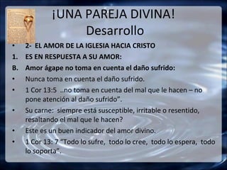 ¡UNA PAREJA DIVINA!
                  Desarrollo
•    2- EL AMOR DE LA IGLESIA HACIA CRISTO
1.   ES EN RESPUESTA A SU AMOR:
B.   Amor ágape no toma en cuenta el daño sufrido:
•    Nunca toma en cuenta el daño sufrido.
•    1 Cor 13:5 ..no toma en cuenta del mal que le hacen – no
     pone atención al daño sufrido”.
•    Su carne: siempre está susceptible, irritable o resentido,
     resaltando el mal que le hacen?
•    Este es un buen indicador del amor divino.
•    1 Cor 13: 7 “Todo lo sufre, todo lo cree, todo lo espera, todo
     lo soporta”.
 