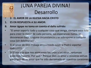 ¡UNA PAREJA DIVINA!
                   Desarrollo
•    2- EL AMOR DE LA IGLESIA HACIA CRISTO
1.   ES EN RESPUESTA A SU AMOR:
B.   Amor ágape no toma en cuenta el daño sufrido:
•    “El amor soporta todo y cualquier cosa que venga, siempre está listo
     para creer lo mejor de cada persona, sus esperanzas nunca se
     desvanecen bajo ninguna circunstancia y se sobrepone a cualquier
     cosa [sin debilitarse]”.
•    Si el amor de Dios trabaja en y a través suyo: si Podrá soportar
     todo!!!!!!!.
•    Si El nos dijo que nos amáramos los unos a los otros , entonces
     podemos hacerlo. Por qué? Porque Dios es amor y nosotros somos
     partícipes de su amor que ha sido derramado en nuestros corazones.
 