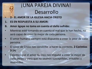 ¡UNA PAREJA DIVINA!
                  Desarrollo
•    2- EL AMOR DE LA IGLESIA HACIA CRISTO
1.   ES EN RESPUESTA A SU AMOR:
B.   Amor ágape no toma en cuenta el daño sufrido:
•    Mientras esté tomando en cuenta el mal que le han hecho, no
     será capaz de creer lo mejor de cada persona.
•    El amor humano siempre está dispuesto a creer lo peor de cada
     persona.
•    El amor de Cristo nos constriñe a hacer lo correcto. 2 Corintios
     5:14.
•    Dejemos que el amor de Dios nos impulse a creer lo mejor de
     cada persona para que no seamos susceptibles, irritables y
     resentidos.
 