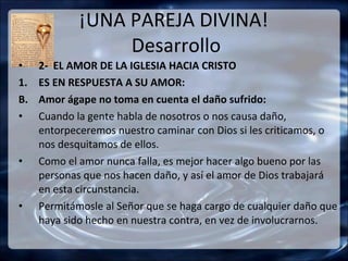 ¡UNA PAREJA DIVINA!
                  Desarrollo
•    2- EL AMOR DE LA IGLESIA HACIA CRISTO
1.   ES EN RESPUESTA A SU AMOR:
B.   Amor ágape no toma en cuenta el daño sufrido:
•    Cuando la gente habla de nosotros o nos causa daño,
     entorpeceremos nuestro caminar con Dios si les criticamos, o
     nos desquitamos de ellos.
•    Como el amor nunca falla, es mejor hacer algo bueno por las
     personas que nos hacen daño, y así el amor de Dios trabajará
     en esta circunstancia.
•    Permitámosle al Señor que se haga cargo de cualquier daño que
     haya sido hecho en nuestra contra, en vez de involucrarnos.
 