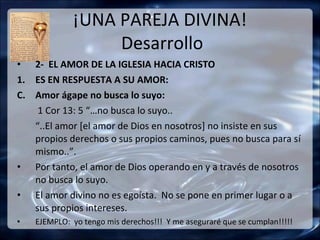 ¡UNA PAREJA DIVINA!
                  Desarrollo
• 2- EL AMOR DE LA IGLESIA HACIA CRISTO
1. ES EN RESPUESTA A SU AMOR:
C. Amor ágape no busca lo suyo:
    1 Cor 13: 5 “…no busca lo suyo..
   “..El amor [el amor de Dios en nosotros] no insiste en sus
   propios derechos o sus propios caminos, pues no busca para sí
   mismo..”.
• Por tanto, el amor de Dios operando en y a través de nosotros
   no busca lo suyo.
• El amor divino no es egoísta. No se pone en primer lugar o a
   sus propios intereses.
•   EJEMPLO: yo tengo mis derechos!!! Y me aseguraré que se cumplan!!!!!
 