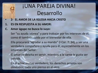 ¡UNA PAREJA DIVINA!
                  Desarrollo
• 2- EL AMOR DE LA IGLESIA HACIA CRISTO
1. ES EN RESPUESTA A SU AMOR:
C. Amor ágape no busca lo suyo:
   Ser "su ayuda idónea" y para trabajar por los intereses de él,
   como él también cuida por el bienestar de ella.
   Ella procurará "agradar a su marido" (I Cor. 7: 34), y ser una
   verdadera compañera y ayuda para él, especialmente en los
   intereses del Señor.
   El amor se deleita en servir, mientras a la carne le gusta ser
   servida.
   En el amor mutuo verdadero, los derechos propios son
   olvidados; cada uno piensa en el otro.
 