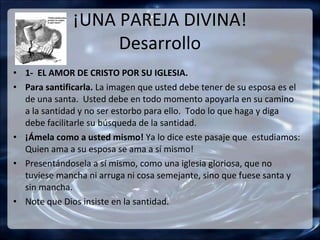 ¡UNA PAREJA DIVINA!
                   Desarrollo
• 1- EL AMOR DE CRISTO POR SU IGLESIA.
• Para santificarla. La imagen que usted debe tener de su esposa es el
  de una santa. Usted debe en todo momento apoyarla en su camino
  a la santidad y no ser estorbo para ello. Todo lo que haga y diga
  debe facilitarle su búsqueda de la santidad.
• ¡Ámela como a usted mismo! Ya lo dice este pasaje que estudiamos:
  Quien ama a su esposa se ama a sí mismo!
• Presentándosela a sí mismo, como una iglesia gloriosa, que no
  tuviese mancha ni arruga ni cosa semejante, sino que fuese santa y
  sin mancha.
• Note que Dios insiste en la santidad.
 