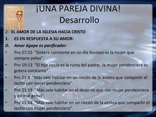 ¡UNA PAREJA DIVINA!
                    Desarrollo
2- EL AMOR DE LA IGLESIA HACIA CRISTO
1. ES EN RESPUESTA A SU AMOR:
D. Amor ágape es pacificador:
•   Pro 27:15 “Gotera constante en un día lluvioso es la mujer que
    siempre pelea”.
•   Pro 19:13 “El hijo necio es la ruina del padre; la mujer pendenciera es
    gotera constante”.
•   Pro 21:9 “Más vale habitar en un rincón de la azotea que compartir el
    techo con mujer pendenciera”.
•   Pro 21:19 “Más vale habitar en el desierto que con mujer pendenciera
    y de mal genio”.
•   Pro 25:24 “Más vale habitar en un rincón de la azotea que compartir el
    techo con mujer pendenciera”.
 