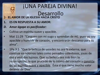 ¡UNA PAREJA DIVINA!
                       Desarrollo
2- EL AMOR DE LA IGLESIA HACIA CRISTO
1.   ES EN RESPUESTA A SU AMOR:
D.   Amor ágape es pacificador:
•    Cultiva un espíritu suave y apacible.
•    Mat 11:29 “Carguen con mi yugo y aprendan de mí, pues yo soy
     apacible y humilde de corazón, y encontrarán descanso para su
     alma”.
•    1Pe 3:3 “Que la belleza de ustedes no sea la externa, que
     consiste en adornos tales como peinados ostentosos, joyas de
     oro y vestidos lujosos. Que su belleza sea más bien la
     incorruptible, la que procede de lo íntimo del corazón y consiste
     en un espíritu suave y apacible. Ésta sí que tiene mucho valor
     delante de Dios”.
 