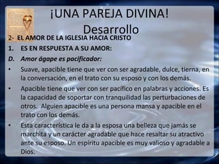 ¡UNA PAREJA DIVINA!
                       Desarrollo
2- EL AMOR DE LA IGLESIA HACIA CRISTO
1. ES EN RESPUESTA A SU AMOR:
D. Amor ágape es pacificador:
• Suave, apacible tiene que ver con ser agradable, dulce, tierna, en
   la conversación, en el trato con su esposo y con los demás.
• Apacible tiene que ver con ser pacífico en palabras y acciones. Es
   la capacidad de soportar con tranquilidad las perturbaciones de
   otros. Alguien apacible es una persona mansa y apacible en el
   trato con los demás.
• Esta característica le da a la esposa una belleza que jamás se
   marchita y un carácter agradable que hace resaltar su atractivo
   ante su esposo. Un espíritu apacible es muy valioso y agradable a
   Dios.
 