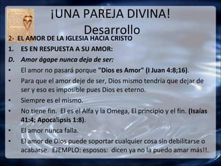 ¡UNA PAREJA DIVINA!
                       Desarrollo
2- EL AMOR DE LA IGLESIA HACIA CRISTO
1.   ES EN RESPUESTA A SU AMOR:
D.   Amor ágape nunca deja de ser:
•    El amor no pasará porque "Dios es Amor" (I Juan 4:8;16).
•    Para que el amor deje de ser, Dios mismo tendría que dejar de
     ser y eso es imposible pues Dios es eterno.
•    Siempre es el mismo.
•    No tiene fin. El es el Alfa y la Omega, El principio y el fin. (Isaías
     41:4; Apocalipsis 1:8).
•    El amor nunca falla.
•    El amor de Dios puede soportar cualquier cosa sin debilitarse o
     acabarse. EJEMPLO: esposos: dicen ya no la puedo amar más!!.
 