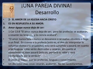 ¡UNA PAREJA DIVINA!
                     Desarrollo
•    2- EL AMOR DE LA IGLESIA HACIA CRISTO
1.   ES EN RESPUESTA A SU AMOR:
D.   Amor ágape nunca deja de ser:
•    1 Cor 13:8 “El amor nunca deja de ser; pero las profecías se acabarán,
     y cesarán las lenguas, y la ciencia acabará”.
•    “El amor nunca falla – nunca se desvanece o se vuelve obsoleto o llega
     a un final. En cuanto a la profecía [esto es, el don de interpretar la
     voluntad divina y su propósito], esta será cumplida y pasará; en cuanto
     a las lenguas, estas serán destruidas y cesarán; en cuanto al
     conocimiento, este pasará [esto es, perderá su valor y será
     reemplazado por la verdad]”.
•    El amor es mayor que las profecías, lenguas y conocimiento.
•    Un día todas esas cosas cesarán, acabarán. No las necesitaremos.
 
