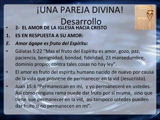 ¡UNA PAREJA DIVINA!
•
                      Desarrollo
    2- EL AMOR DE LA IGLESIA HACIA CRISTO
1. ES EN RESPUESTA A SU AMOR:
E. Amor ágape es fruto del Espíritu:
• Gálatas 5:22 “Mas el fruto del Espíritu es amor, gozo, paz,
   paciencia, benignidad, bondad, fidelidad, 23 mansedumbre,
   dominio propio; contra tales cosas no hay ley”.
• El amor es fruto del espíritu humano nacido de nuevo por causa
   de la vida que proviene de permanecer en la vid (Jesucristo).
• Juan 15:4 “Permanezcan en mí, y yo permaneceré en ustedes.
   Así como ninguna rama puede dar fruto por sí misma, sino que
   tiene que permanecer en la vid, así tampoco ustedes pueden
   dar fruto si no permanecen en mí”.
 