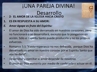 ¡UNA PAREJA DIVINA!
•
                       Desarrollo
    2- EL AMOR DE LA IGLESIA HACIA CRISTO
1. ES EN RESPUESTA A SU AMOR:
E. Amor ágape es fruto del Espíritu:
• El amor de Dios ha sido derramado en nuestros corazones, pero
   no funcionará o se desarrollará, excepto que lo pongamos en
   acción. Sólo el Espíritu Santo puede producirlo y no los propios
   esfuerzos.
• Romanos 5:5 “Y esta esperanza no nos defrauda, porque Dios ha
   derramado su amor en nuestro corazón por el Espíritu Santo que
   nos ha dado”.
• Desarrollar y ejercitar el amor depende de nosotros.
• El amor de Dios aumenta por medio de confesarlo y actuar en él.
 