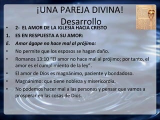 ¡UNA PAREJA DIVINA!
•
                       Desarrollo
     2- EL AMOR DE LA IGLESIA HACIA CRISTO
1.   ES EN RESPUESTA A SU AMOR:
E.   Amor ágape no hace mal al prójimo:
•    No permite que los esposos se hagan daño.
•    Romanos 13:10 “El amor no hace mal al prójimo; por tanto, el
     amor es el cumplimiento de la ley”.
•    El amor de Dios es magnánimo, paciente y bondadoso.
•    Magnánimo: que tiene nobleza y misericordia.
•    No podemos hacer mal a las personas y pensar que vamos a
     prosperar en las cosas de Dios.
 