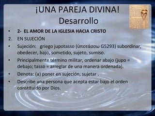 ¡UNA PAREJA DIVINA!
                Desarrollo
• 2- EL AMOR DE LA IGLESIA HACIA CRISTO
2. EN SUJECIÓN
• Sujeción: griego jupotasso (ὑποτάσσω G5293) subordinar,
   obedecer, bajo, sometido, sujeto, sumiso.
• Principalmente término militar, ordenar abajo (jupo =
   debajo; tasso = arreglar de una manera ordenada).
• Denota: (a) poner en sujeción, sujetar .
• Describe una persona que acepta estar bajo el orden
   constituído por Dios.
 