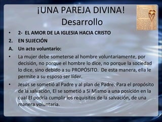 ¡UNA PAREJA DIVINA!
                  Desarrollo
•    2- EL AMOR DE LA IGLESIA HACIA CRISTO
2.   EN SUJECIÓN
A.   Un acto voluntario:
•    La mujer debe someterse al hombre voluntariamente, por
     decisión, no porque el hombre lo dice, no porque la sociedad
     lo dice, sino debido a su PROPÓSITO. De esta manera, ella le
     permite a su esposo ser líder.
•    Jesús se sometió al Padre y al plan de Padre. Para el propósito
     de la salvación, El se sometió a Sí Mismo a una posición en la
     cual El podría cumplir los requisitos de la salvación, de una
     manera voluntaria.
 
