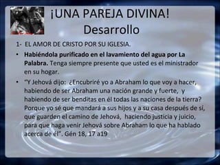 ¡UNA PAREJA DIVINA!
                Desarrollo
1- EL AMOR DE CRISTO POR SU IGLESIA.
• Habiéndola purificado en el lavamiento del agua por La
   Palabra. Tenga siempre presente que usted es el ministrador
   en su hogar.
• “Y Jehová dijo: ¿Encubriré yo a Abraham lo que voy a hacer,
   habiendo de ser Abraham una nación grande y fuerte, y
   habiendo de ser benditas en él todas las naciones de la tierra?
   Porque yo sé que mandará a sus hijos y a su casa después de sí,
   que guarden el camino de Jehová, haciendo justicia y juicio,
   para que haga venir Jehová sobre Abraham lo que ha hablado
   acerca de él”. Gén 18, 17 a19
 