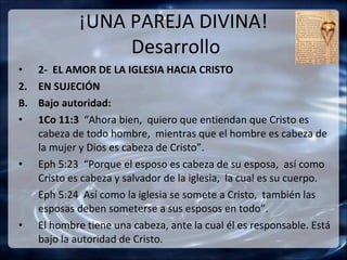 ¡UNA PAREJA DIVINA!
                  Desarrollo
•    2- EL AMOR DE LA IGLESIA HACIA CRISTO
2.   EN SUJECIÓN
B.   Bajo autoridad:
•    1Co 11:3 “Ahora bien, quiero que entiendan que Cristo es
     cabeza de todo hombre, mientras que el hombre es cabeza de
     la mujer y Dios es cabeza de Cristo”.
•    Eph 5:23 “Porque el esposo es cabeza de su esposa, así como
     Cristo es cabeza y salvador de la iglesia, la cual es su cuerpo.
     Eph 5:24 Así como la iglesia se somete a Cristo, también las
     esposas deben someterse a sus esposos en todo”.
•    El hombre tiene una cabeza, ante la cual él es responsable. Está
     bajo la autoridad de Cristo.
 