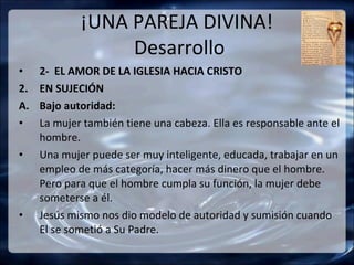 ¡UNA PAREJA DIVINA!
                  Desarrollo
•    2- EL AMOR DE LA IGLESIA HACIA CRISTO
2.   EN SUJECIÓN
A.   Bajo autoridad:
•    La mujer también tiene una cabeza. Ella es responsable ante el
     hombre.
•    Una mujer puede ser muy inteligente, educada, trabajar en un
     empleo de más categoría, hacer más dinero que el hombre.
     Pero para que el hombre cumpla su función, la mujer debe
     someterse a él.
•    Jesús mismo nos dio modelo de autoridad y sumisión cuando
     El se sometió a Su Padre.
 