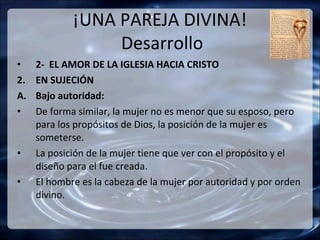 ¡UNA PAREJA DIVINA!
                  Desarrollo
•    2- EL AMOR DE LA IGLESIA HACIA CRISTO
2.   EN SUJECIÓN
A.   Bajo autoridad:
•    De forma similar, la mujer no es menor que su esposo, pero
     para los propósitos de Dios, la posición de la mujer es
     someterse.
•    La posición de la mujer tiene que ver con el propósito y el
     diseño para el fue creada.
•    El hombre es la cabeza de la mujer por autoridad y por orden
     divino.
 