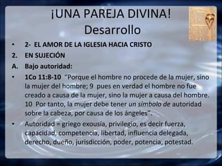 ¡UNA PAREJA DIVINA!
                  Desarrollo
•    2- EL AMOR DE LA IGLESIA HACIA CRISTO
2.   EN SUJECIÓN
A.   Bajo autoridad:
•    1Co 11:8-10 “Porque el hombre no procede de la mujer, sino
     la mujer del hombre; 9 pues en verdad el hombre no fue
     creado a causa de la mujer, sino la mujer a causa del hombre.
     10 Por tanto, la mujer debe tener un símbolo de autoridad
     sobre la cabeza, por causa de los ángeles”.
•    Autoridad = griego exousía, privilegio, es decir fuerza,
     capacidad, competencia, libertad, influencia delegada,
     derecho, dueño, jurisdicción, poder, potencia, potestad.
 