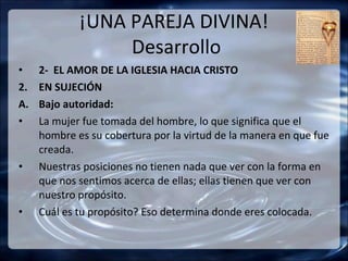 ¡UNA PAREJA DIVINA!
                  Desarrollo
•    2- EL AMOR DE LA IGLESIA HACIA CRISTO
2.   EN SUJECIÓN
A.   Bajo autoridad:
•    La mujer fue tomada del hombre, lo que significa que el
     hombre es su cobertura por la virtud de la manera en que fue
     creada.
•    Nuestras posiciones no tienen nada que ver con la forma en
     que nos sentimos acerca de ellas; ellas tienen que ver con
     nuestro propósito.
•    Cuál es tu propósito? Eso determina donde eres colocada.
 
