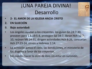 ¡UNA PAREJA DIVINA!
                  Desarrollo
•    2- EL AMOR DE LA IGLESIA HACIA CRISTO
2.   EN SUJECIÓN
B.   Bajo autoridad:
•    Los ángeles ayudan a los creyentes, los guían Gn 24:7-30,
     proveen para 1 R 19:5-8, protegen Sal 34:7, libran Hch 12:7-
     10, reúnen Mt 24:31, dirigen actividades Hch 8:26, consuelan
     Hch 27:23-24, sirven a Hebreos 1:14.
•    La sumisión activa el cielo, las bendiciones, el ministerio de
     los ángeles a favor de los creyentes.
•    No puedes hacer la obra de Dios sin estar en sumisión.
 