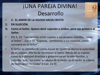 ¡UNA PAREJA DIVINA!
                   Desarrollo
•    2- EL AMOR DE LA IGLESIA HACIA CRISTO
2.   EN SUJECIÓN
D.   Como al Señor. Quiere decir sujeción a ambos, pero ojo primero al
     Señor.
•    Efe 5, 22: “Las casadas estén sujetas a sus propios maridos, como
     al Señor”. Col 3:18 “Esposas, sométanse a sus esposos, como
     conviene en el Señor”.
•    El Señor es introducido como Aquel de Quien se deriva la autoridad
     de su esposo. Ella ha de reconocer al Señor detrás de su esposo
     como la autoridad directiva y gobernante en la vida familiar, y
     recordar que, "así como la cabeza de la mujer es el varón, la cabeza
     de todo varón es Cristo" (I Cor. 11:3).
 
