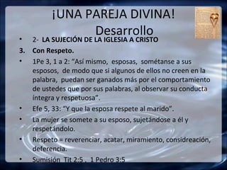 ¡UNA PAREJA DIVINA!
•
               Desarrollo
   2- LA SUJECIÓN DE LA IGLESIA A CRISTO
3. Con Respeto.
• 1Pe 3, 1 a 2: “Así mismo, esposas, sométanse a sus
   esposos, de modo que si algunos de ellos no creen en la
   palabra, puedan ser ganados más por el comportamiento
   de ustedes que por sus palabras, al observar su conducta
   íntegra y respetuosa”.
• Efe 5, 33: “Y que la esposa respete al marido”.
• La mujer se somete a su esposo, sujetándose a él y
   respetándolo.
• Respeto = reverenciar, acatar, miramiento, considreación,
   deferencia.
• Sumisión Tit 2:5 , 1 Pedro 3:5
 