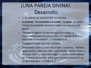 ¡UNA PAREJA DIVINA!
      Desarrollo
• 1- EL AMOR DE CRISTO POR SU IGLESIA.
• La provee. “La sustenta y la cuida”. La sana. Su amor
  incluye la provisión necesaria según sus riquezas en
  gloria.
• “Porque si alguno no provee para los suyos, y
  mayormente para los de su casa, ha negado la fe, y es
  peor que un incrédulo”. 1 Timoteo 5, 8
• Prodíguele toda clase de cuidados.
• Dele honor como a vaso más frágil. “Vosotros, maridos,
   igualmente, vivid con ellas sabiamente, dando honor a
  la mujer como a vaso más frágil, y como a coherederas
  de la gracia de la vida, para que vuestras oraciones no
  tengan estorbo”. 1 Pedro 3, 7
 