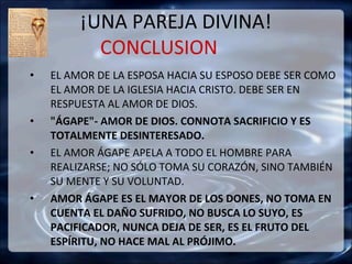 ¡UNA PAREJA DIVINA!
           CONCLUSION
•   EL AMOR DE LA ESPOSA HACIA SU ESPOSO DEBE SER COMO
    EL AMOR DE LA IGLESIA HACIA CRISTO. DEBE SER EN
    RESPUESTA AL AMOR DE DIOS.
•   "ÁGAPE"- AMOR DE DIOS. CONNOTA SACRIFICIO Y ES
    TOTALMENTE DESINTERESADO.
•   EL AMOR ÁGAPE APELA A TODO EL HOMBRE PARA
    REALIZARSE; NO SÓLO TOMA SU CORAZÓN, SINO TAMBIÉN
    SU MENTE Y SU VOLUNTAD.
•   AMOR ÁGAPE ES EL MAYOR DE LOS DONES, NO TOMA EN
    CUENTA EL DAÑO SUFRIDO, NO BUSCA LO SUYO, ES
    PACIFICADOR, NUNCA DEJA DE SER, ES EL FRUTO DEL
    ESPÍRITU, NO HACE MAL AL PRÓJIMO.
 
