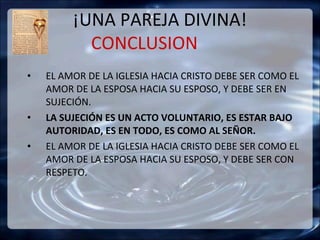 ¡UNA PAREJA DIVINA!
           CONCLUSION
•   EL AMOR DE LA IGLESIA HACIA CRISTO DEBE SER COMO EL
    AMOR DE LA ESPOSA HACIA SU ESPOSO, Y DEBE SER EN
    SUJECIÓN.
•   LA SUJECIÓN ES UN ACTO VOLUNTARIO, ES ESTAR BAJO
    AUTORIDAD, ES EN TODO, ES COMO AL SEÑOR.
•   EL AMOR DE LA IGLESIA HACIA CRISTO DEBE SER COMO EL
    AMOR DE LA ESPOSA HACIA SU ESPOSO, Y DEBE SER CON
    RESPETO.
 