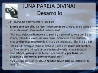 ¡UNA PAREJA DIVINA!
                  Desarrollo
1- EL AMOR DE CRISTO POR SU IGLESIA.
• Es uno solo con ella. La hizo “miembro de su cuerpo, de su carne y
   de sus huesos”. ¡Sin unidad no hay caso!
• “Por esto dejará el hombre a su padre y a su madre, y se unirá a su
   mujer, y los dos serán una sola carne. Grande es este misterio;
   mas yo digo esto respecto de Cristo y de la iglesia”. (Efes 5, 31 a 32)
• Jer 13, 11: “Porque como el cinto se junta a los lomos del hombre,
   así hice juntar a mí toda la casa de Israel y toda la casa de Judá,
   dice Jehová, para que me fuesen por pueblo y por fama, por
   alabanza y por honra; pero no escucharon”.
• Siga la regla de oro: NO HAGA NI DIGA NADA QUE AL OTRO NO LE
   GUSTE.
 
