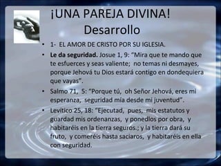 ¡UNA PAREJA DIVINA!
       Desarrollo
• 1- EL AMOR DE CRISTO POR SU IGLESIA.
• Le da seguridad. Josue 1, 9: “Mira que te mando que
  te esfuerces y seas valiente; no temas ni desmayes,
  porque Jehová tu Dios estará contigo en dondequiera
  que vayas”.
• Salmo 71, 5: “Porque tú, oh Señor Jehová, eres mi
  esperanza, seguridad mía desde mi juventud”.
• Levítico 25, 18: “Ejecutad, pues, mis estatutos y
  guardad mis ordenanzas, y ponedlos por obra, y
  habitaréis en la tierra seguros.; y la tierra dará su
  fruto, y comeréis hasta saciaros, y habitaréis en ella
  con seguridad.
 