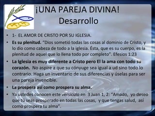 ¡UNA PAREJA DIVINA!
                   Desarrollo
• 1- EL AMOR DE CRISTO POR SU IGLESIA.
• Es su plenitud. “Dios sometió todas las cosas al dominio de Cristo, y
  lo dio como cabeza de todo a la iglesia. Ésta, que es su cuerpo, es la
  plenitud de aquel que lo llena todo por completo”. Efesios 1:23
• La Iglesia es muy diferente a Cristo pero El la ama con todo su
  corazón. No aspire a que su cónyuge sea igual a ud sino todo lo
  contrario. Haga un inventario de sus diferencias y úselas para ser
  una pareja invencible.
• La prospera así como prospera su alma.
• Ya ustedes conocen este versículo en 3 Juan 1, 2: “Amado, yo deseo
  que tú seas prosperado en todas las cosas, y que tengas salud, así
  como prospera tu alma”.
 