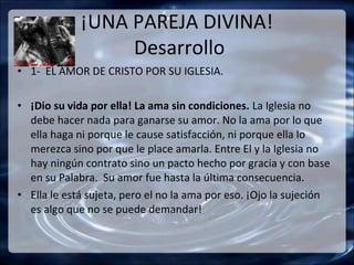¡UNA PAREJA DIVINA!
                  Desarrollo
• 1- EL AMOR DE CRISTO POR SU IGLESIA.

• ¡Dio su vida por ella! La ama sin condiciones. La Iglesia no
  debe hacer nada para ganarse su amor. No la ama por lo que
  ella haga ni porque le cause satisfacción, ni porque ella lo
  merezca sino por que le place amarla. Entre El y la Iglesia no
  hay ningún contrato sino un pacto hecho por gracia y con base
  en su Palabra. Su amor fue hasta la última consecuencia.
• Ella le está sujeta, pero el no la ama por eso. ¡Ojo la sujeción
  es algo que no se puede demandar!
 