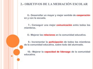 2.- OBJETIVOS DE LA MEDIACIÓN ESCOLAR
6.- Desarrollar un mayor y mejor sentido de cooperación
en y con la escuela.
7.- Conseguir una mejor comunicación entre todos los
miembros.
8.- Mejorar las relaciones en la comunidad educativa.
9.- Incrementar la participación de todos los miembros
de la comunidad educativa, sobre todo del alumnado.
10.- Mejorar la capacidad de liderazgo de la comunidad
educativa.
 