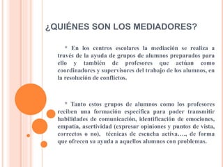¿QUIÉNES SON LOS MEDIADORES?
* En los centros escolares la mediación se realiza a
través de la ayuda de grupos de alumnos preparados para
ello y también de profesores que actúan como
coordinadores y supervisores del trabajo de los alumnos, en
la resolución de conflictos.
* Tanto estos grupos de alumnos como los profesores
reciben una formación específica para poder transmitir
habilidades de comunicación, identificación de emociones,
empatía, asertividad (expresar opiniones y puntos de vista,
correctos o no), técnicas de escucha activa…., de forma
que ofrecen su ayuda a aquellos alumnos con problemas.
 