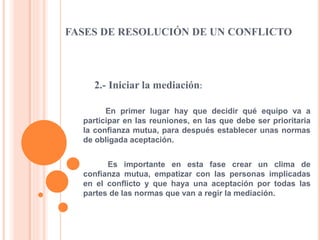 FASES DE RESOLUCIÓN DE UN CONFLICTO
2.- Iniciar la mediación:
En primer lugar hay que decidir qué equipo va a
participar en las reuniones, en las que debe ser prioritaria
la confianza mutua, para después establecer unas normas
de obligada aceptación.
Es importante en esta fase crear un clima de
confianza mutua, empatizar con las personas implicadas
en el conflicto y que haya una aceptación por todas las
partes de las normas que van a regir la mediación.
 